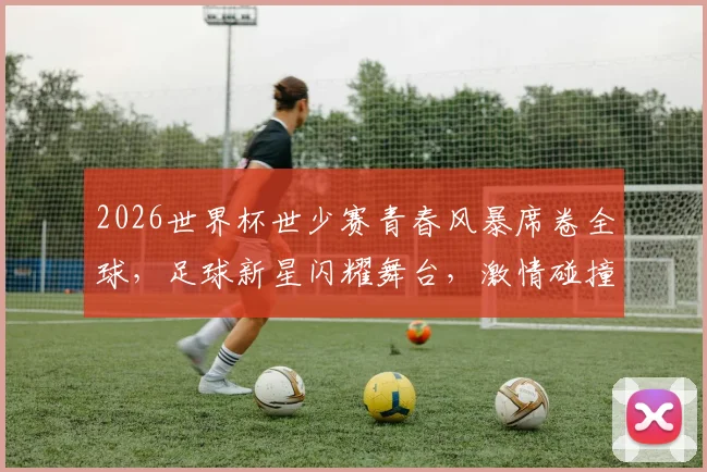 2026世界杯世少赛青春风暴席卷全球，足球新星闪耀舞台，激情碰撞一触即发