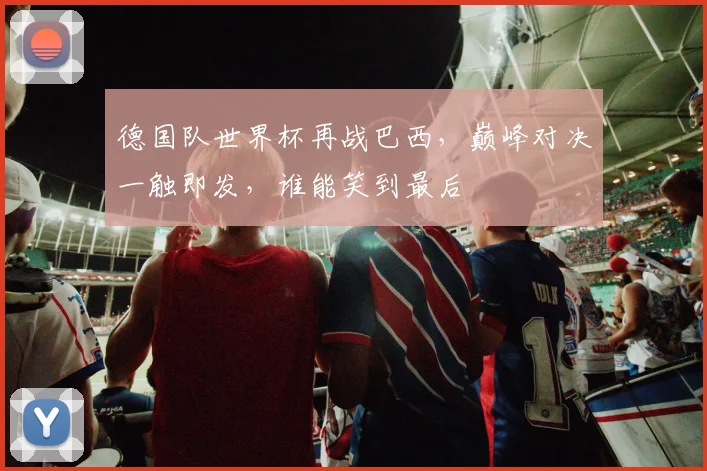 德国队世界杯再战巴西，巅峰对决一触即发，谁能笑到最后